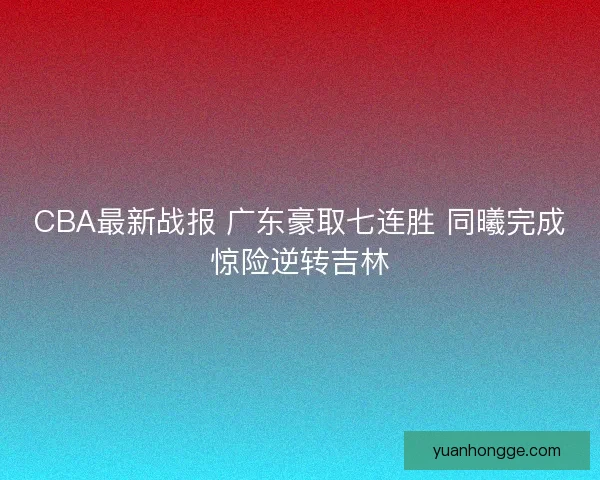 CBA最新战报 广东豪取七连胜 同曦完成惊险逆转吉林