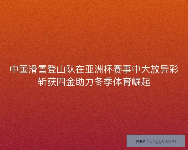 中国滑雪登山队在亚洲杯赛事中大放异彩斩获四金助力冬季体育崛起
