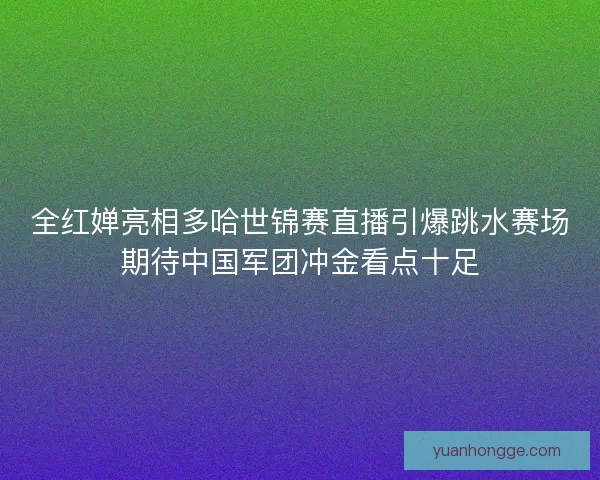 全红婵亮相多哈世锦赛直播引爆跳水赛场期待中国军团冲金看点十足